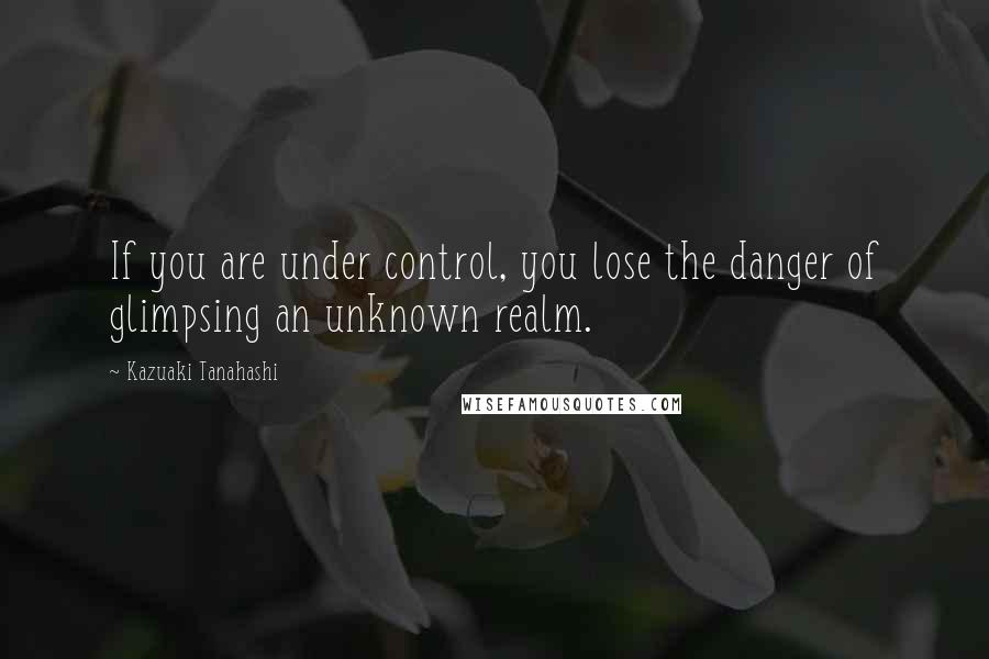 Kazuaki Tanahashi Quotes: If you are under control, you lose the danger of glimpsing an unknown realm.