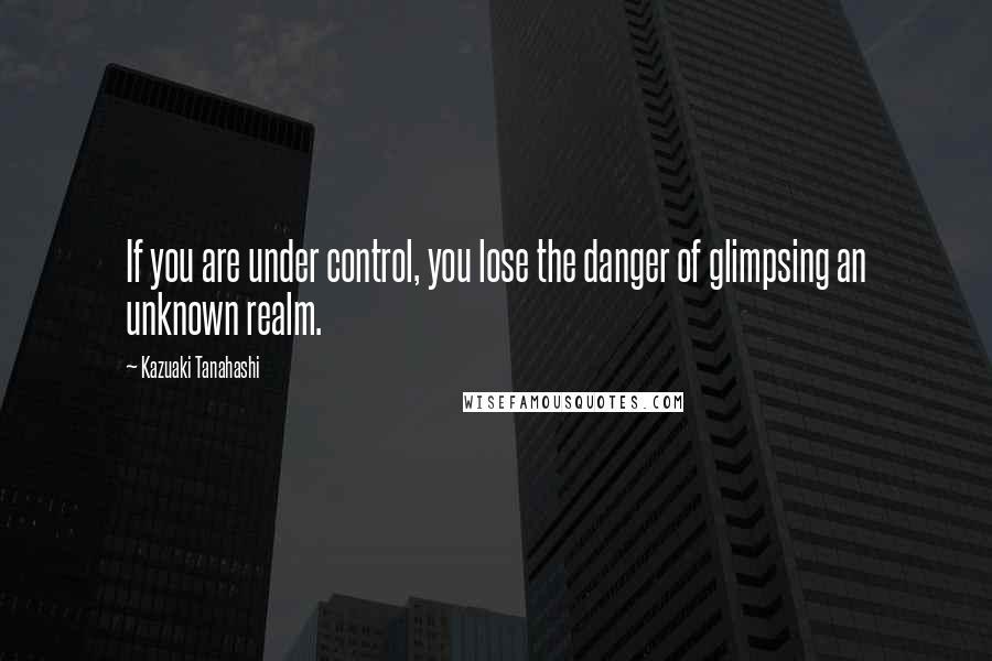 Kazuaki Tanahashi Quotes: If you are under control, you lose the danger of glimpsing an unknown realm.