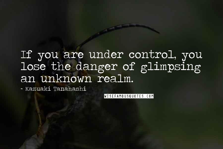 Kazuaki Tanahashi Quotes: If you are under control, you lose the danger of glimpsing an unknown realm.