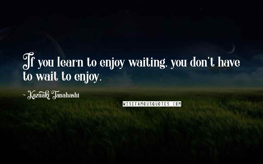 Kazuaki Tanahashi Quotes: If you learn to enjoy waiting, you don't have to wait to enjoy.
