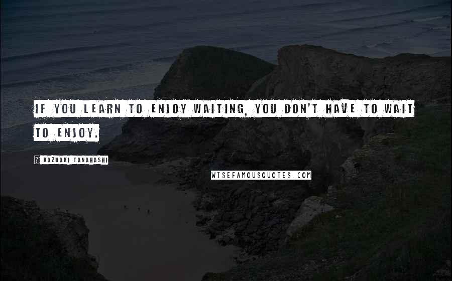 Kazuaki Tanahashi Quotes: If you learn to enjoy waiting, you don't have to wait to enjoy.
