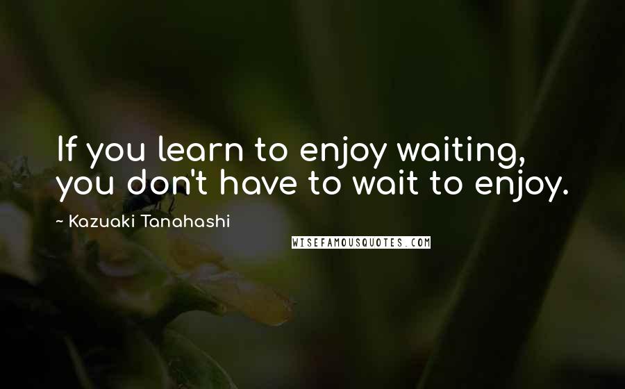 Kazuaki Tanahashi Quotes: If you learn to enjoy waiting, you don't have to wait to enjoy.