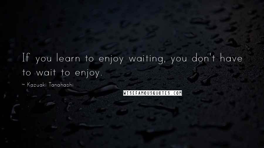 Kazuaki Tanahashi Quotes: If you learn to enjoy waiting, you don't have to wait to enjoy.