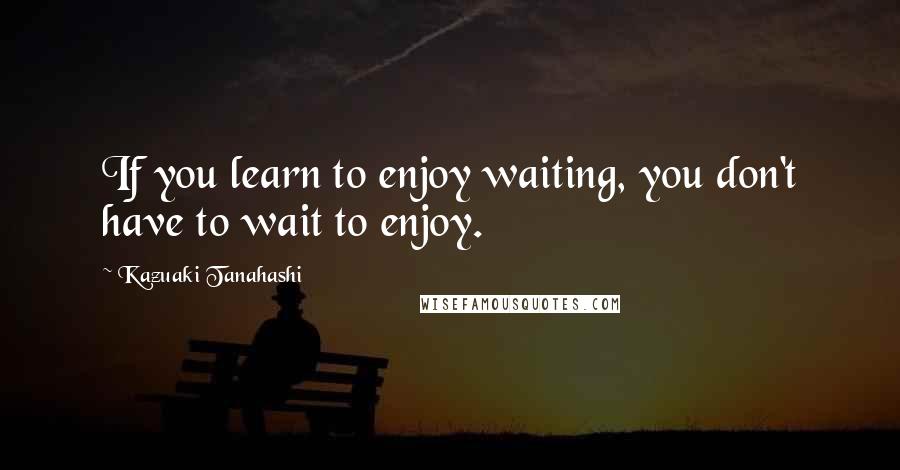 Kazuaki Tanahashi Quotes: If you learn to enjoy waiting, you don't have to wait to enjoy.
