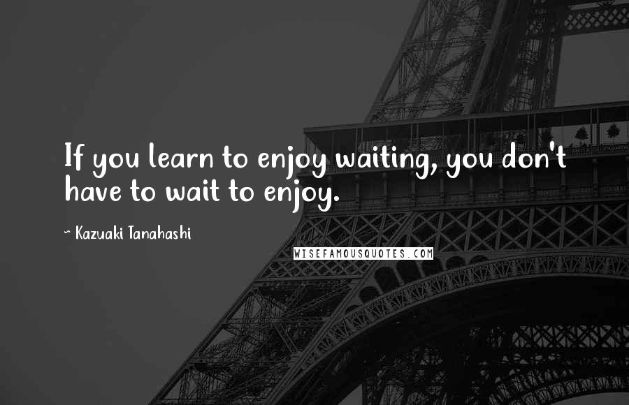 Kazuaki Tanahashi Quotes: If you learn to enjoy waiting, you don't have to wait to enjoy.