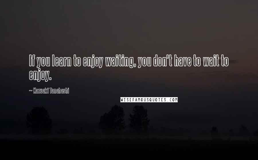 Kazuaki Tanahashi Quotes: If you learn to enjoy waiting, you don't have to wait to enjoy.