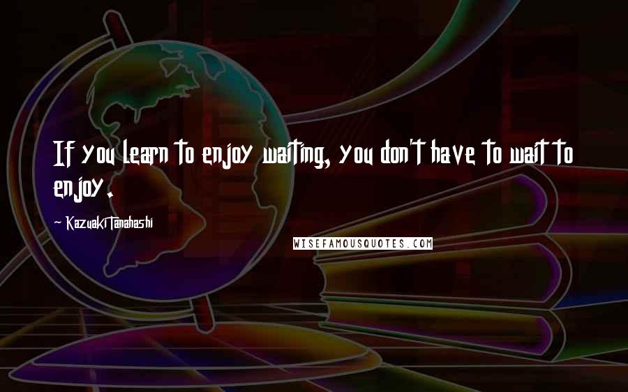 Kazuaki Tanahashi Quotes: If you learn to enjoy waiting, you don't have to wait to enjoy.
