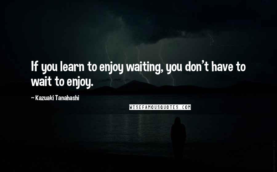 Kazuaki Tanahashi Quotes: If you learn to enjoy waiting, you don't have to wait to enjoy.