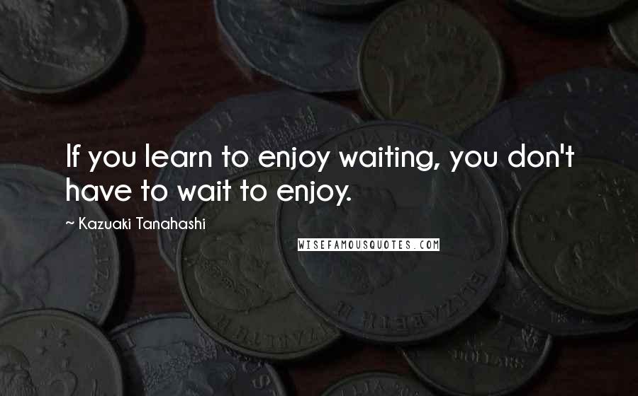 Kazuaki Tanahashi Quotes: If you learn to enjoy waiting, you don't have to wait to enjoy.
