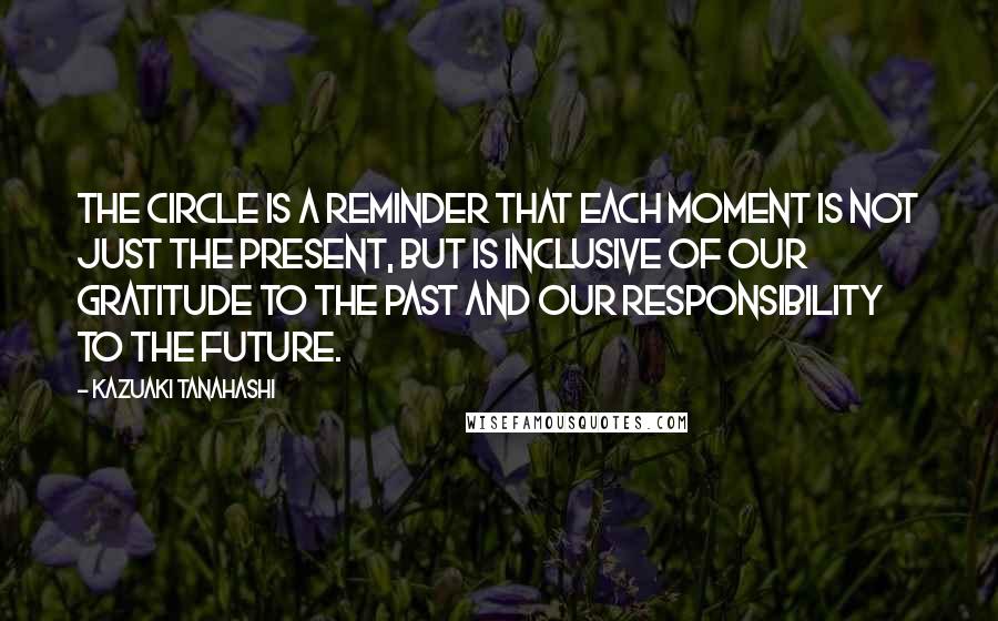 Kazuaki Tanahashi Quotes: The circle is a reminder that each moment is not just the present, but is inclusive of our gratitude to the past and our responsibility to the future.