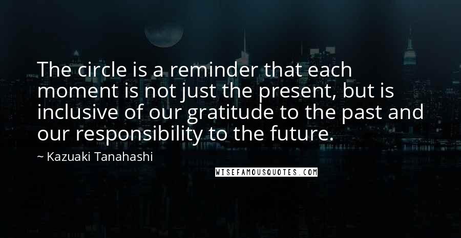 Kazuaki Tanahashi Quotes: The circle is a reminder that each moment is not just the present, but is inclusive of our gratitude to the past and our responsibility to the future.