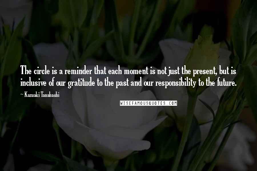 Kazuaki Tanahashi Quotes: The circle is a reminder that each moment is not just the present, but is inclusive of our gratitude to the past and our responsibility to the future.