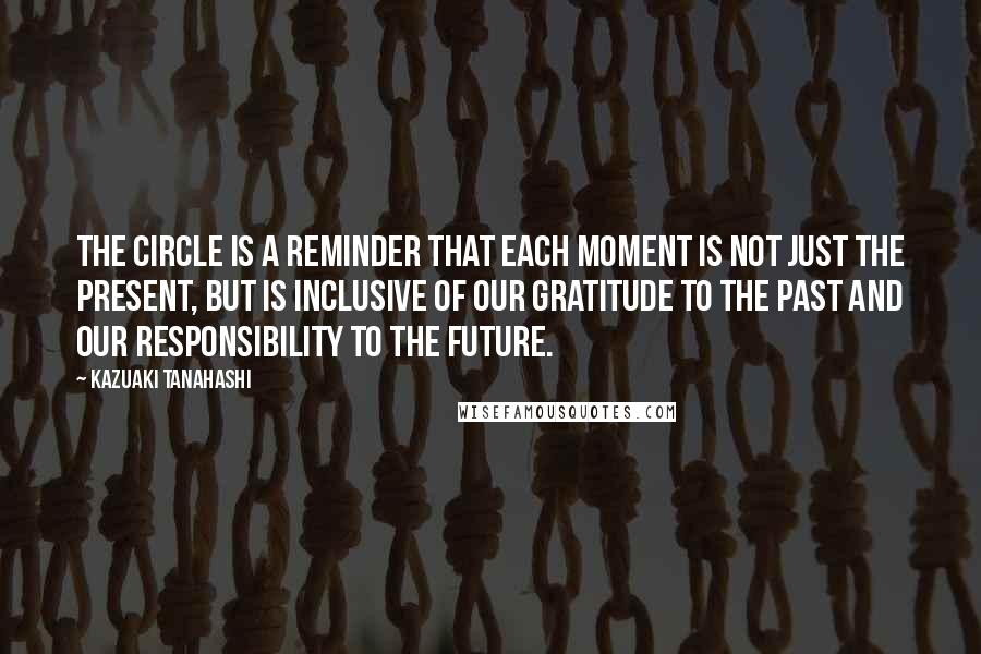 Kazuaki Tanahashi Quotes: The circle is a reminder that each moment is not just the present, but is inclusive of our gratitude to the past and our responsibility to the future.