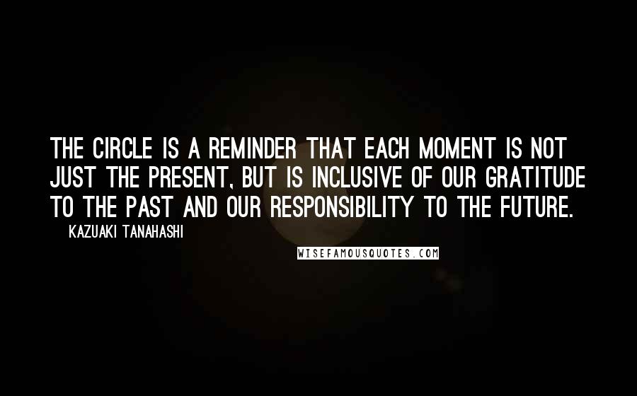 Kazuaki Tanahashi Quotes: The circle is a reminder that each moment is not just the present, but is inclusive of our gratitude to the past and our responsibility to the future.