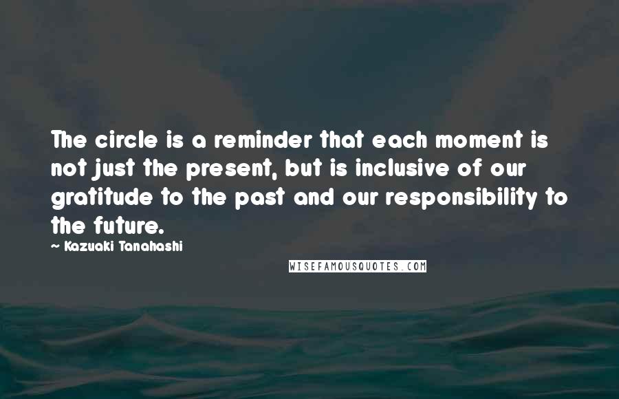 Kazuaki Tanahashi Quotes: The circle is a reminder that each moment is not just the present, but is inclusive of our gratitude to the past and our responsibility to the future.