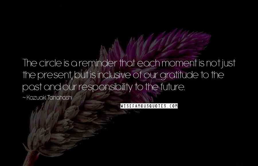 Kazuaki Tanahashi Quotes: The circle is a reminder that each moment is not just the present, but is inclusive of our gratitude to the past and our responsibility to the future.