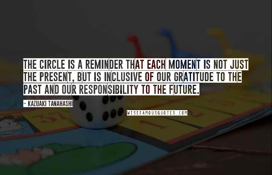 Kazuaki Tanahashi Quotes: The circle is a reminder that each moment is not just the present, but is inclusive of our gratitude to the past and our responsibility to the future.