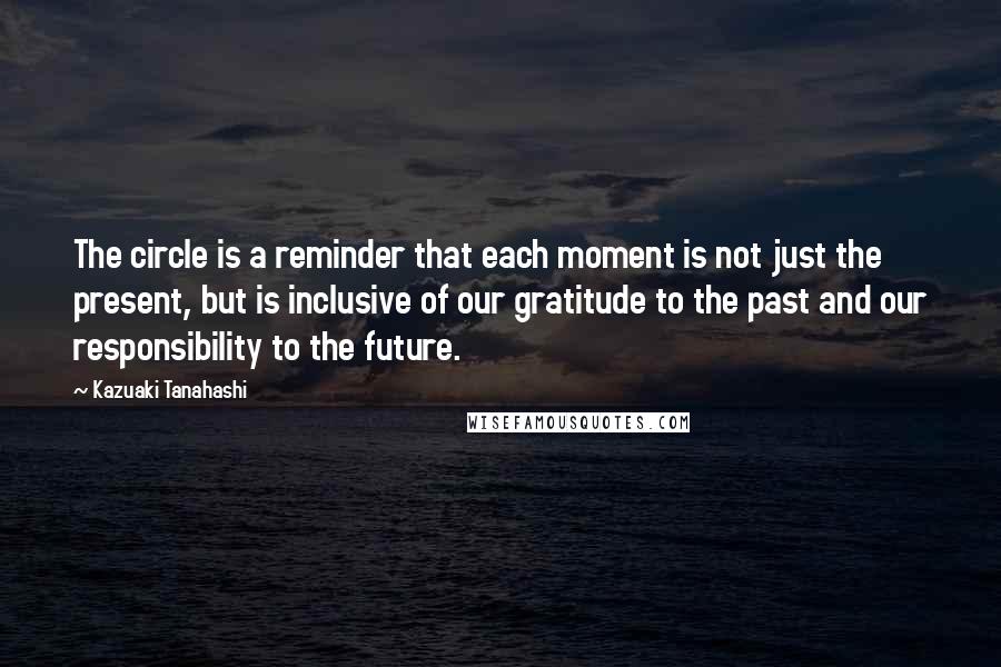 Kazuaki Tanahashi Quotes: The circle is a reminder that each moment is not just the present, but is inclusive of our gratitude to the past and our responsibility to the future.