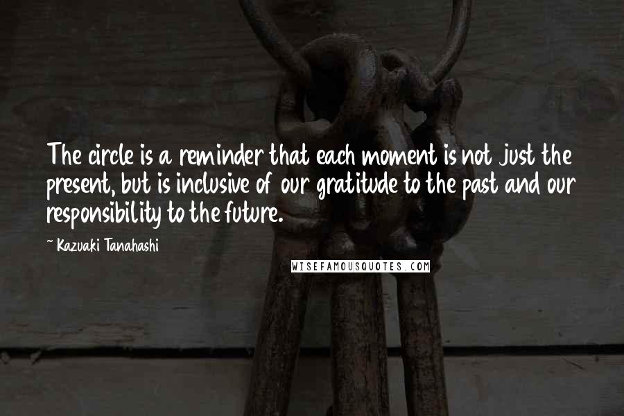 Kazuaki Tanahashi Quotes: The circle is a reminder that each moment is not just the present, but is inclusive of our gratitude to the past and our responsibility to the future.