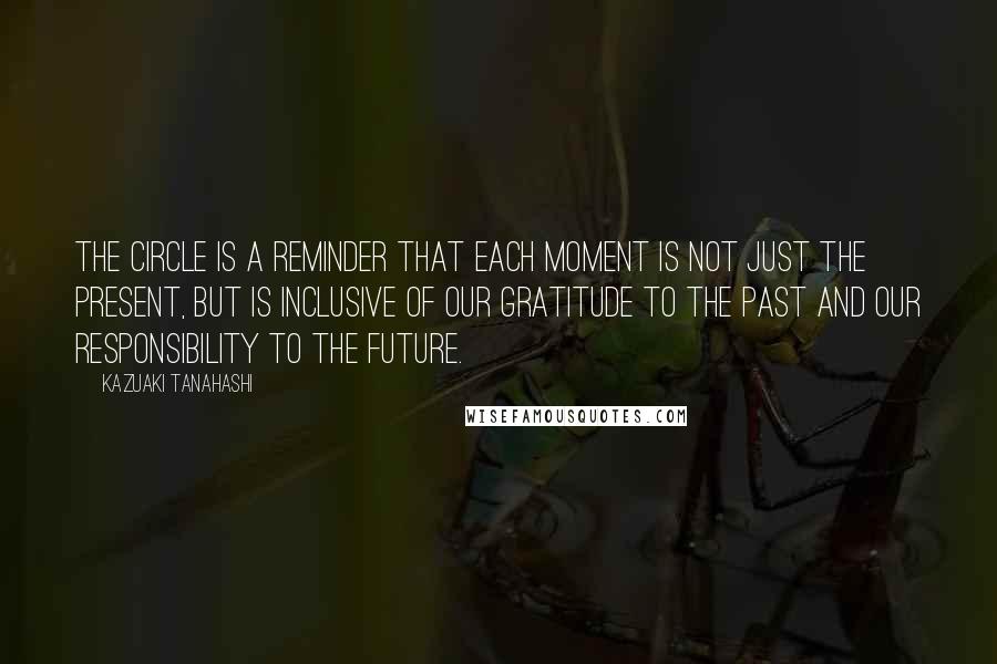 Kazuaki Tanahashi Quotes: The circle is a reminder that each moment is not just the present, but is inclusive of our gratitude to the past and our responsibility to the future.