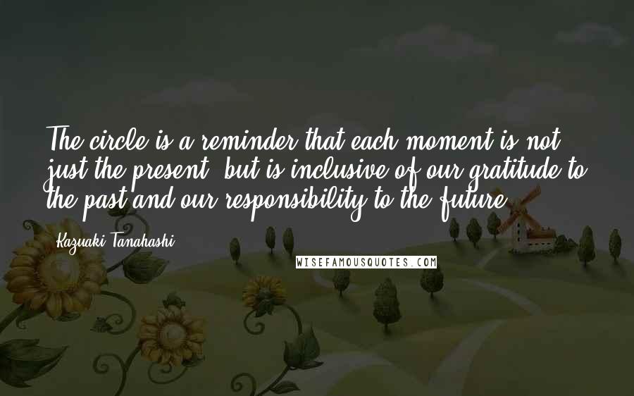 Kazuaki Tanahashi Quotes: The circle is a reminder that each moment is not just the present, but is inclusive of our gratitude to the past and our responsibility to the future.