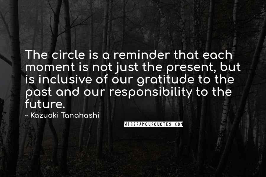 Kazuaki Tanahashi Quotes: The circle is a reminder that each moment is not just the present, but is inclusive of our gratitude to the past and our responsibility to the future.