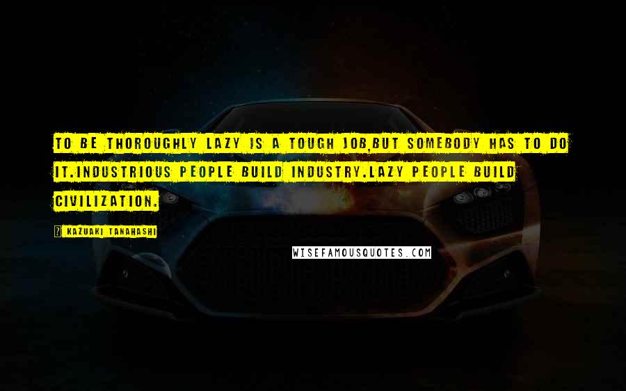 Kazuaki Tanahashi Quotes: To be thoroughly lazy is a tough job,but somebody has to do it.Industrious people build industry.Lazy people build civilization.