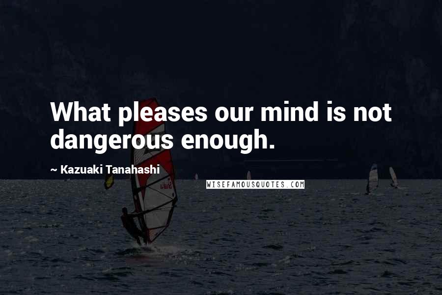 Kazuaki Tanahashi Quotes: What pleases our mind is not dangerous enough.