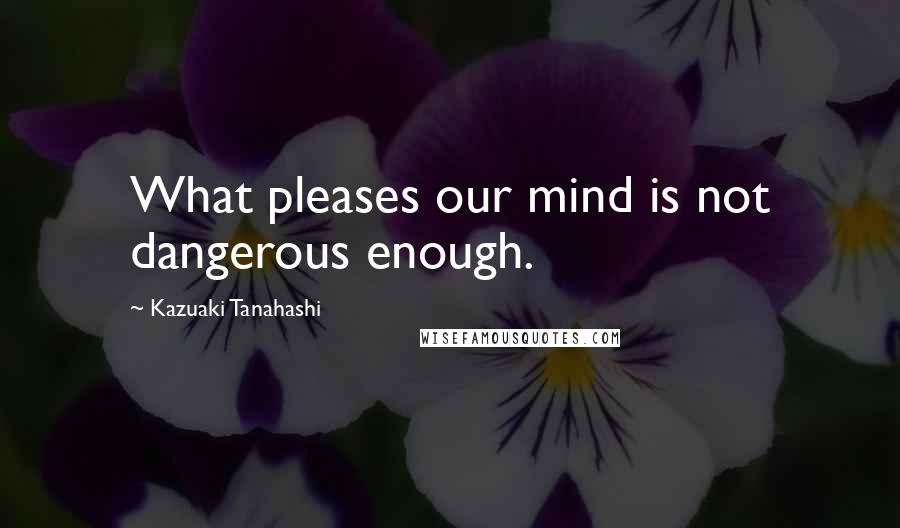 Kazuaki Tanahashi Quotes: What pleases our mind is not dangerous enough.
