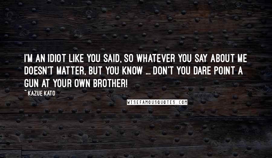 Kazue Kato Quotes: I'm an idiot like you said, so whatever you say about me doesn't matter, but you know ... Don't you dare point a gun at your own brother!