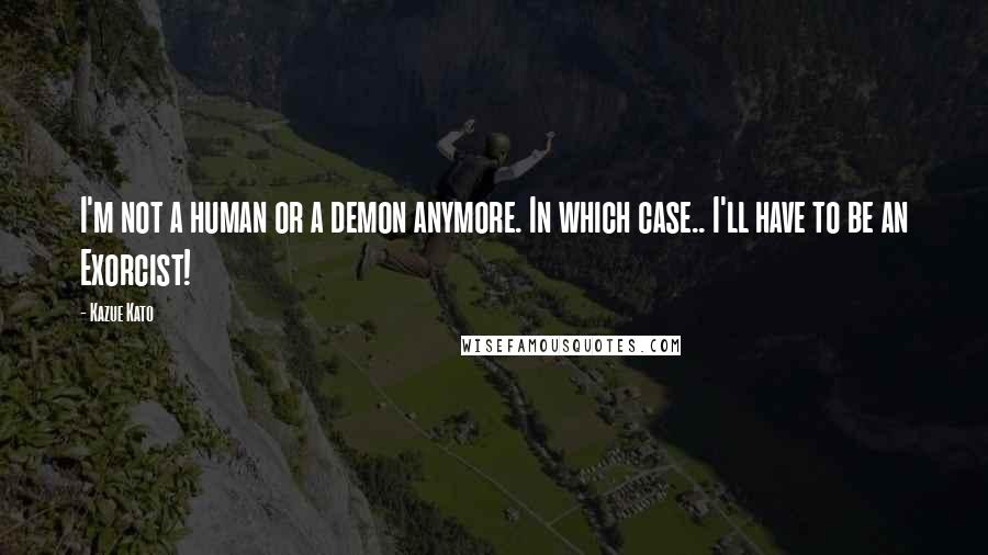 Kazue Kato Quotes: I'm not a human or a demon anymore. In which case.. I'll have to be an Exorcist!