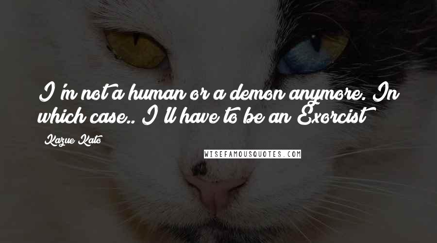 Kazue Kato Quotes: I'm not a human or a demon anymore. In which case.. I'll have to be an Exorcist!