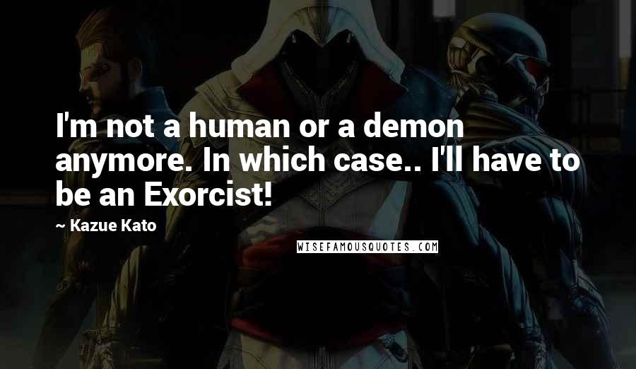 Kazue Kato Quotes: I'm not a human or a demon anymore. In which case.. I'll have to be an Exorcist!