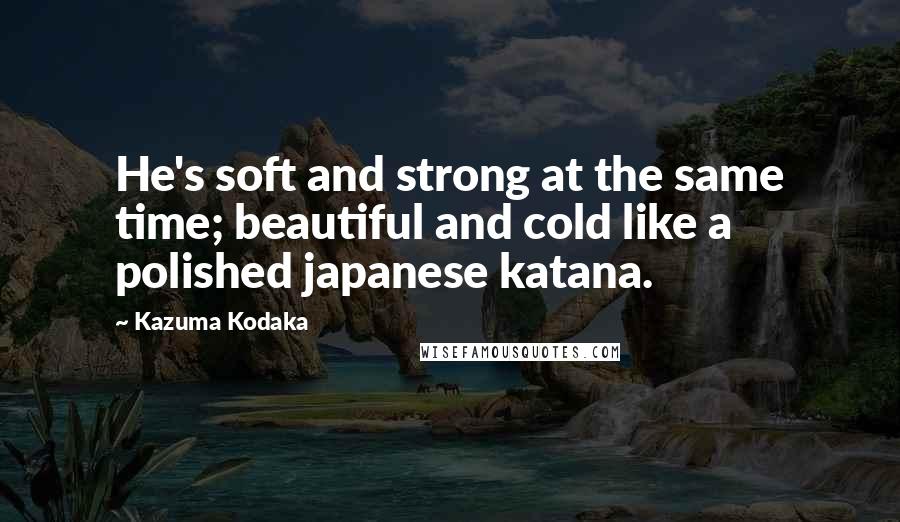 Kazuma Kodaka Quotes: He's soft and strong at the same time; beautiful and cold like a polished japanese katana.