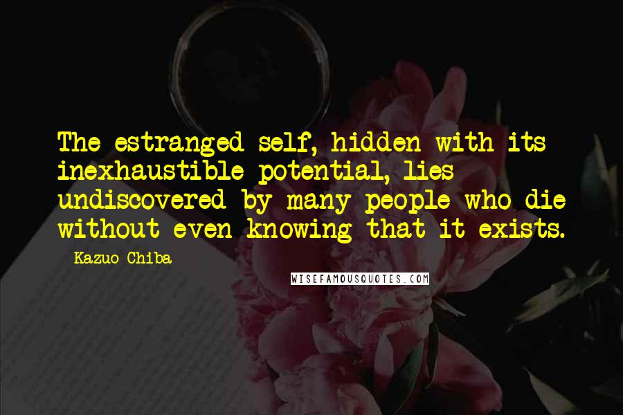 Kazuo Chiba Quotes: The estranged self, hidden with its inexhaustible potential, lies undiscovered by many people who die without even knowing that it exists.