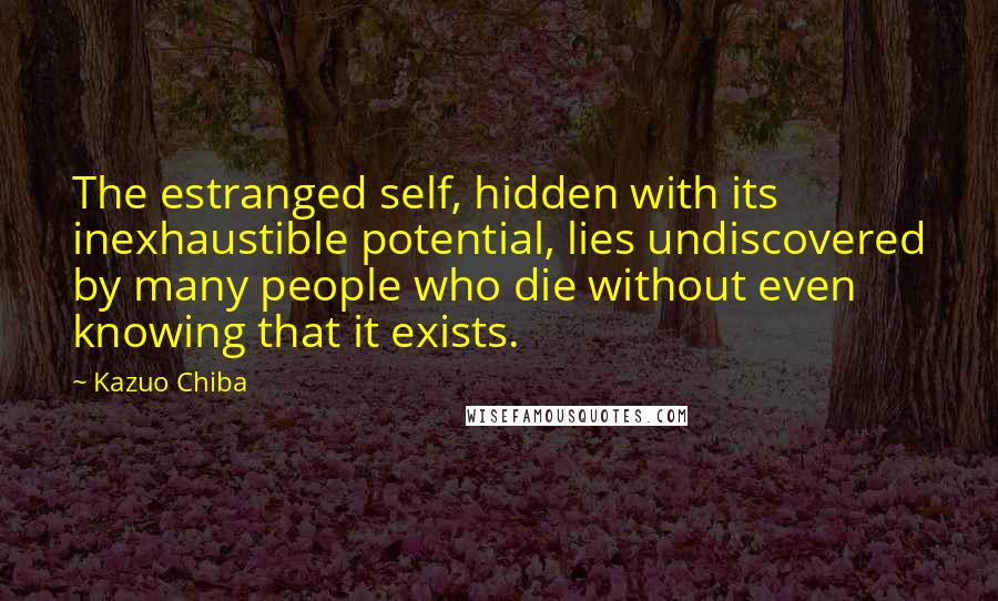 Kazuo Chiba Quotes: The estranged self, hidden with its inexhaustible potential, lies undiscovered by many people who die without even knowing that it exists.