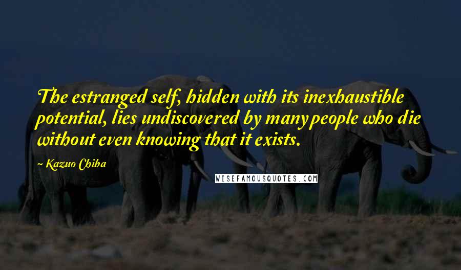 Kazuo Chiba Quotes: The estranged self, hidden with its inexhaustible potential, lies undiscovered by many people who die without even knowing that it exists.