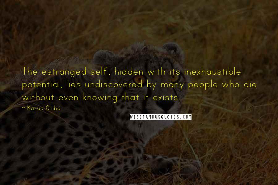 Kazuo Chiba Quotes: The estranged self, hidden with its inexhaustible potential, lies undiscovered by many people who die without even knowing that it exists.
