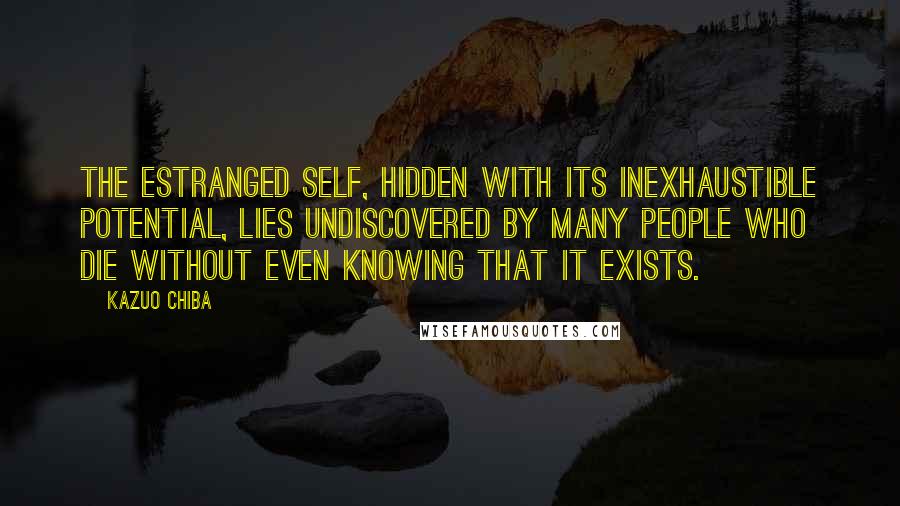 Kazuo Chiba Quotes: The estranged self, hidden with its inexhaustible potential, lies undiscovered by many people who die without even knowing that it exists.