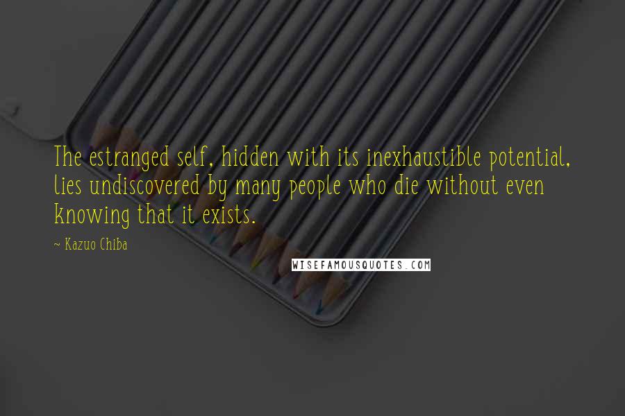 Kazuo Chiba Quotes: The estranged self, hidden with its inexhaustible potential, lies undiscovered by many people who die without even knowing that it exists.