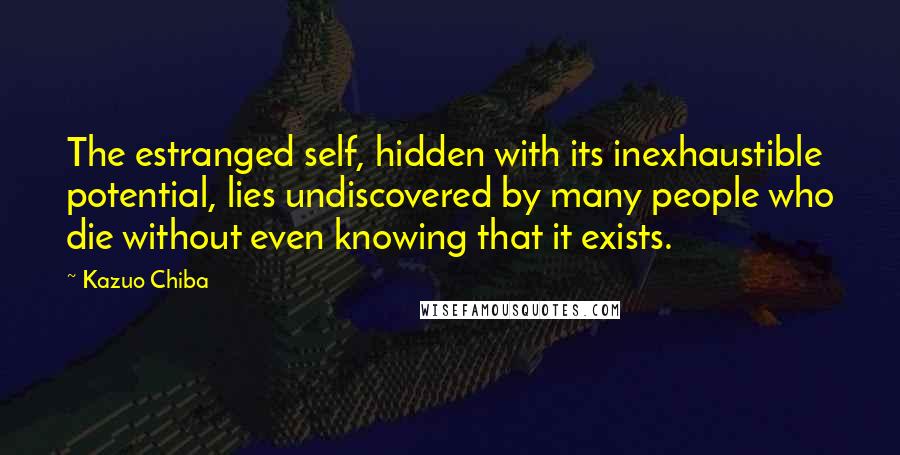 Kazuo Chiba Quotes: The estranged self, hidden with its inexhaustible potential, lies undiscovered by many people who die without even knowing that it exists.