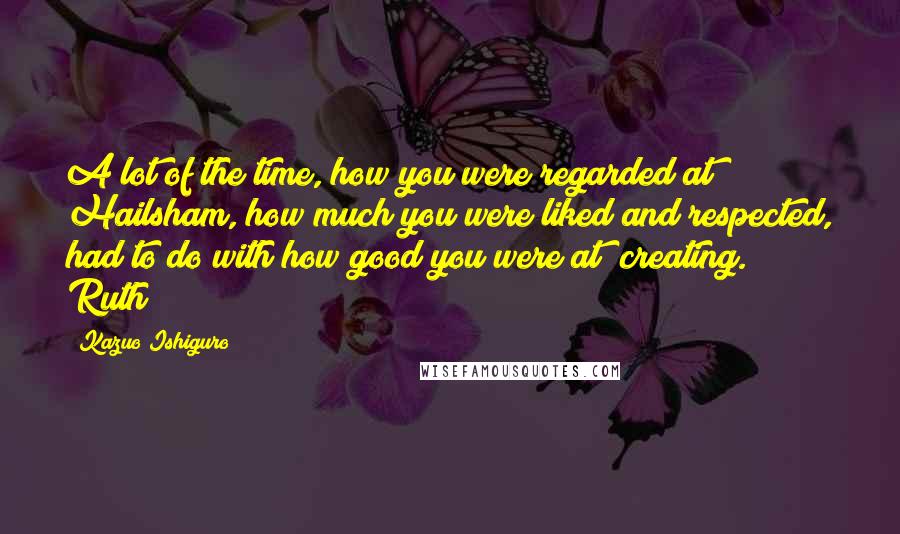 Kazuo Ishiguro Quotes: A lot of the time, how you were regarded at Hailsham, how much you were liked and respected, had to do with how good you were at "creating." Ruth