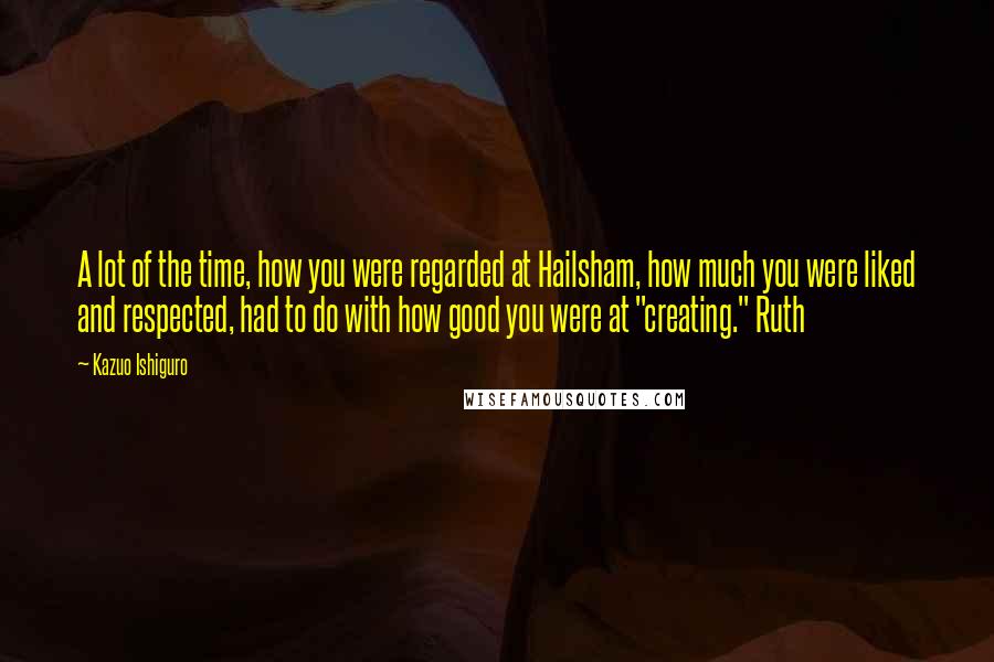 Kazuo Ishiguro Quotes: A lot of the time, how you were regarded at Hailsham, how much you were liked and respected, had to do with how good you were at "creating." Ruth