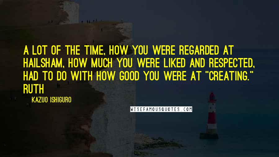 Kazuo Ishiguro Quotes: A lot of the time, how you were regarded at Hailsham, how much you were liked and respected, had to do with how good you were at "creating." Ruth