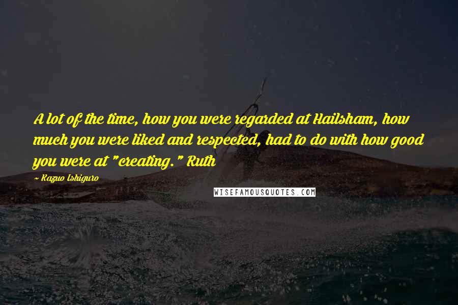 Kazuo Ishiguro Quotes: A lot of the time, how you were regarded at Hailsham, how much you were liked and respected, had to do with how good you were at "creating." Ruth