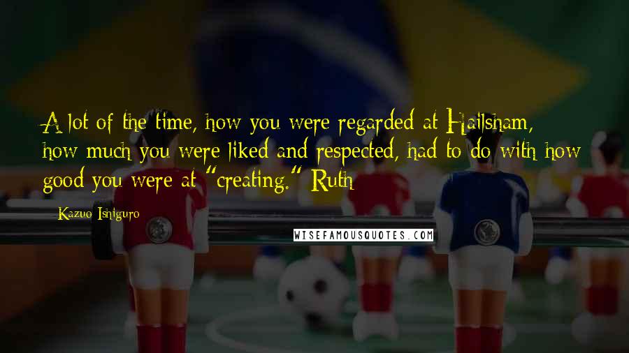 Kazuo Ishiguro Quotes: A lot of the time, how you were regarded at Hailsham, how much you were liked and respected, had to do with how good you were at "creating." Ruth