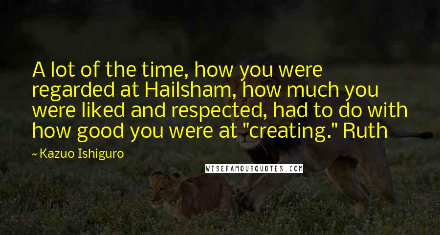 Kazuo Ishiguro Quotes: A lot of the time, how you were regarded at Hailsham, how much you were liked and respected, had to do with how good you were at "creating." Ruth