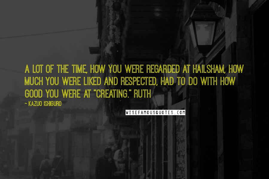Kazuo Ishiguro Quotes: A lot of the time, how you were regarded at Hailsham, how much you were liked and respected, had to do with how good you were at "creating." Ruth