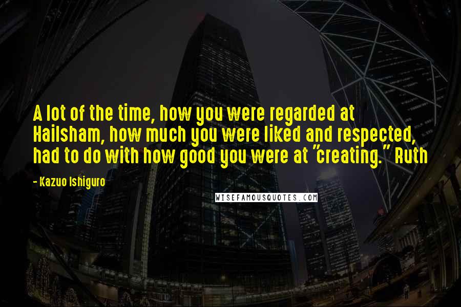 Kazuo Ishiguro Quotes: A lot of the time, how you were regarded at Hailsham, how much you were liked and respected, had to do with how good you were at "creating." Ruth