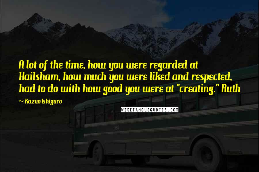 Kazuo Ishiguro Quotes: A lot of the time, how you were regarded at Hailsham, how much you were liked and respected, had to do with how good you were at "creating." Ruth